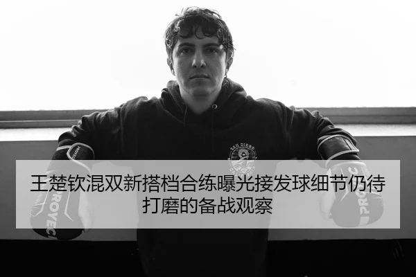 王楚钦混双新搭档合练曝光接发球细节仍待打磨的备战观察