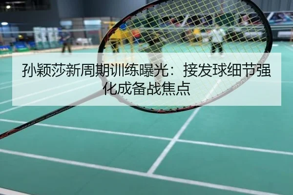 孙颖莎新周期训练曝光：接发球细节强化成备战焦点