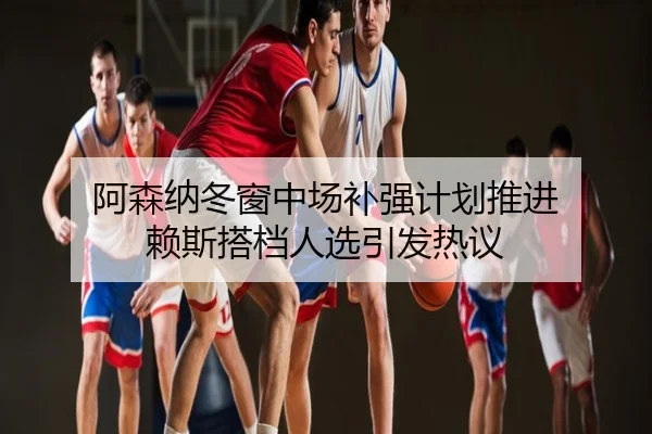 阿森纳冬窗中场补强计划推进 赖斯搭档人选引发热议