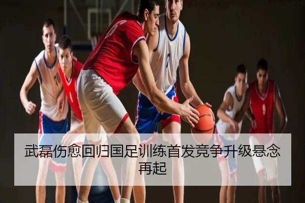 武磊伤愈回归国足训练首发竞争升级悬念再起