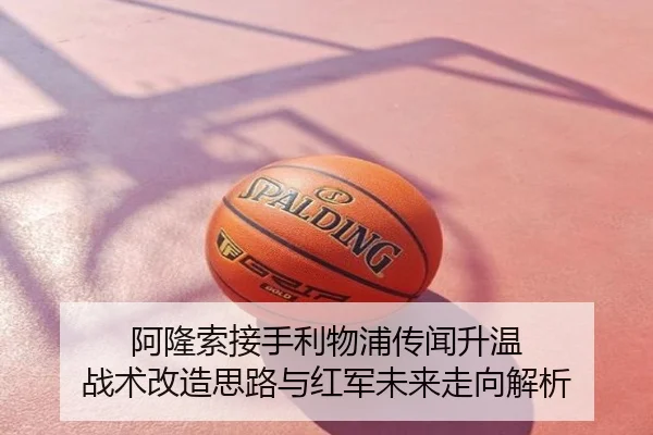 阿隆索接手利物浦传闻升温 战术改造思路与红军未来走向解析