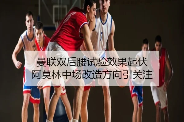 曼联双后腰试验效果起伏 阿莫林中场改造方向引关注
